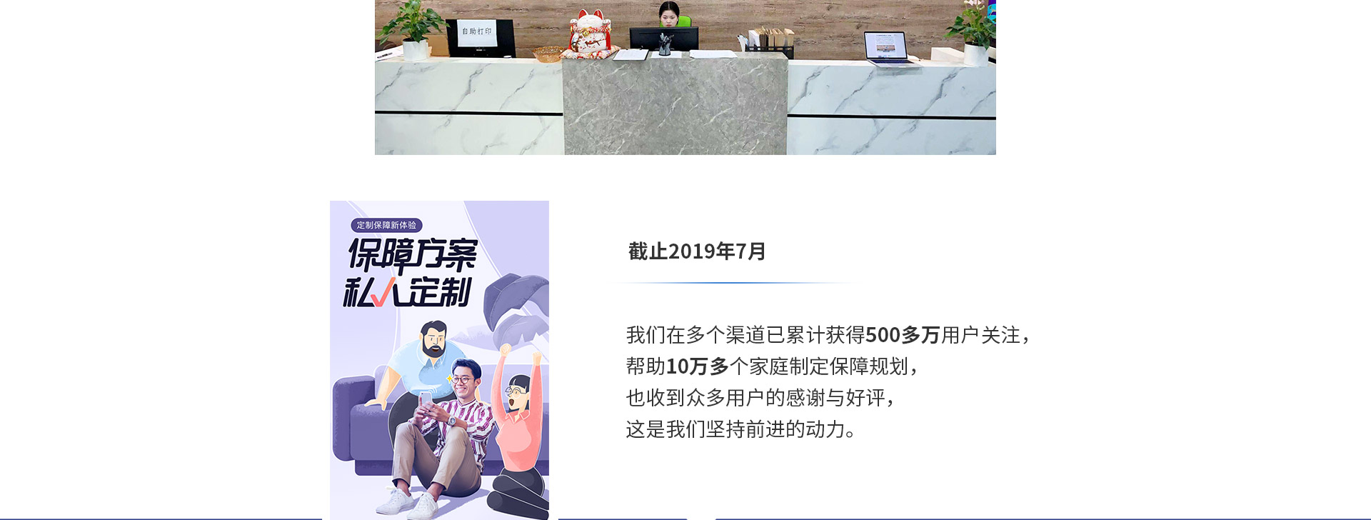 截止2019年7月，我們在多個(gè)渠道已累計獲得500多萬(wàn)用戶(hù)關(guān)注，幫助10萬(wàn)多個(gè)家庭制定保障規劃，也收到眾多用戶(hù)的感謝與好評，這是我們堅持前進(jìn)的動(dòng)力。